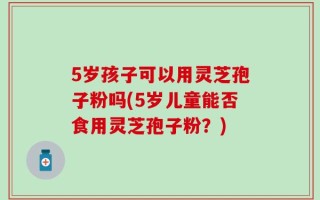 5岁孩子可以用灵芝孢子粉吗(5岁儿童能否食用灵芝孢子粉？)