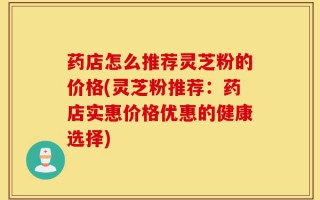 药店怎么推荐灵芝粉的价格(灵芝粉推荐：药店实惠价格优惠的健康选择)