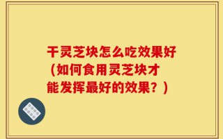干灵芝块怎么吃效果好 (如何食用灵芝块才能发挥最好的效果？)