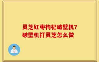 灵芝红枣枸杞破壁机？破壁机打灵芝怎么做