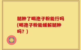 腿肿了喝孢子粉能行吗(喝孢子粉能缓解腿肿吗？)