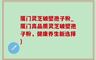 厦门灵芝破壁孢子粉_厦门高品质灵芝破壁孢子粉，健康养生新选择)