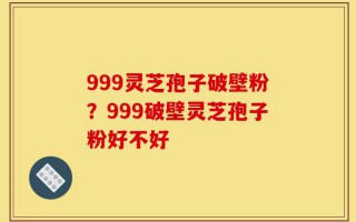 999灵芝孢子破壁粉？999破壁灵芝孢子粉好不好