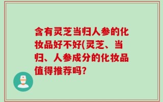含有灵芝当归人参的化妆品好不好(灵芝、当归、人参成分的化妆品值得推荐吗？