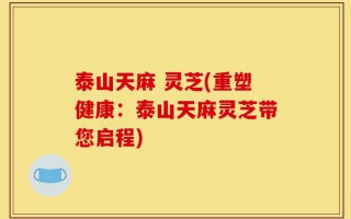 泰山天麻 灵芝(重塑健康：泰山天麻灵芝带您启程)