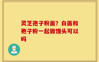 灵芝孢子粉面？白面和袍子粉一起做馒头可以吗