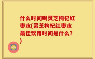 什么时间喝灵芝枸杞红枣水(灵芝枸杞红枣水最佳饮用时间是什么？)