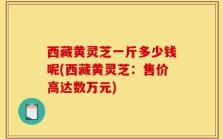 西藏黄灵芝一斤多少钱呢(西藏黄灵芝：售价高达数万元)