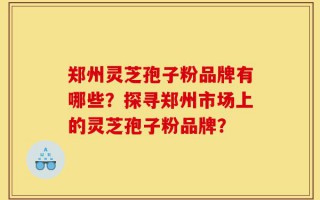 郑州灵芝孢子粉品牌有哪些？探寻郑州市场上的灵芝孢子粉品牌？