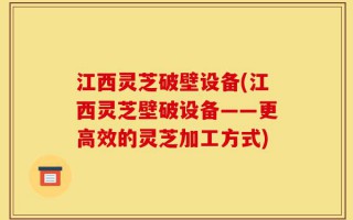 江西灵芝破壁设备(江西灵芝壁破设备——更高效的灵芝加工方式)