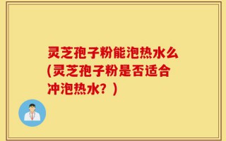 灵芝孢子粉能泡热水么(灵芝孢子粉是否适合冲泡热水？)