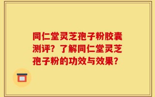同仁堂灵芝孢子粉胶囊测评？了解同仁堂灵芝孢子粉的功效与效果？