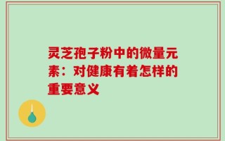 灵芝孢子粉中的微量元素：对健康有着怎样的重要意义