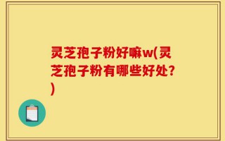 灵芝孢子粉好嘛w(灵芝孢子粉有哪些好处？)