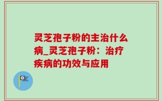 灵芝孢子粉的主治什么病_灵芝孢子粉：治疗疾病的功效与应用