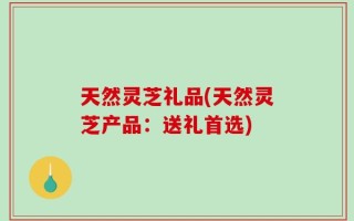 天然灵芝礼品(天然灵芝产品：送礼首选)