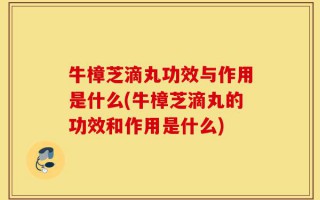 牛樟芝滴丸功效与作用是什么(牛樟芝滴丸的功效和作用是什么)