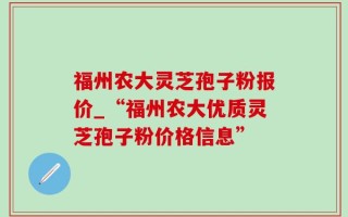 福州农大灵芝孢子粉报价_“福州农大优质灵芝孢子粉价格信息”