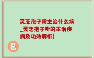 灵芝孢子粉主治什么病_灵芝孢子粉的主治疾病及功效解析)