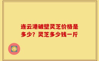 连云港破壁灵芝价格是多少？灵芝多少钱一斤