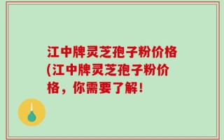 江中牌灵芝孢子粉价格(江中牌灵芝孢子粉价格，你需要了解！