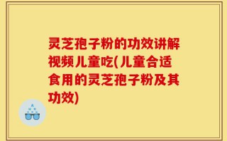 灵芝孢子粉的功效讲解视频儿童吃(儿童合适食用的灵芝孢子粉及其功效)