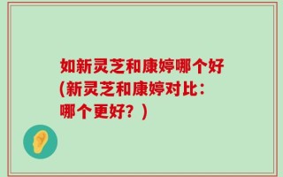 如新灵芝和康婷哪个好(新灵芝和康婷对比：哪个更好？)