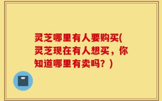 灵芝哪里有人要购买(灵芝现在有人想买，你知道哪里有卖吗？)