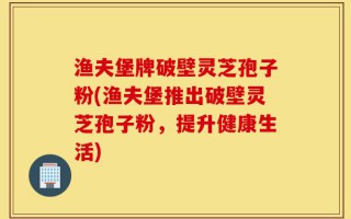 渔夫堡牌破壁灵芝孢子粉(渔夫堡推出破壁灵芝孢子粉，提升健康生活)