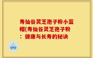 寿仙谷灵芝孢子粉小蓝帽(寿仙谷灵芝孢子粉：健康与长寿的秘诀