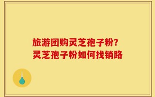 旅游团购灵芝孢子粉？灵芝孢子粉如何找销路