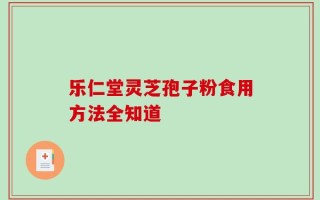 乐仁堂灵芝孢子粉食用方法全知道