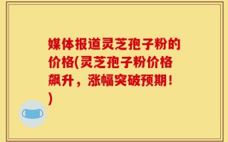 媒体报道灵芝孢子粉的价格(灵芝孢子粉价格飙升，涨幅突破预期！)