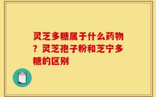 灵芝多糖属于什么药物？灵芝孢子粉和芝宁多糖的区别