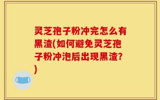 灵芝孢子粉冲完怎么有黑渣(如何避免灵芝孢子粉冲泡后出现黑渣？)