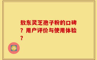 敖东灵芝孢子粉的口碑？用户评价与使用体验？