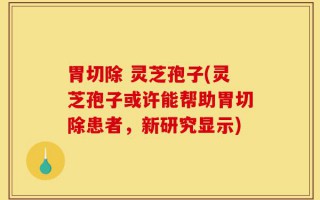 胃切除 灵芝孢子(灵芝孢子或许能帮助胃切除患者，新研究显示)