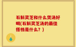 石斛灵芝和什么煲汤好喝(石斛灵芝汤的最佳搭档是什么？)