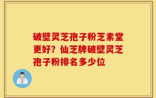 破壁灵芝孢子粉芝素堂更好？仙芝牌破壁灵芝孢子粉排名多少位