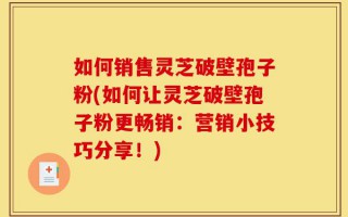 如何销售灵芝破壁孢子粉(如何让灵芝破壁孢子粉更畅销：营销小技巧分享！)