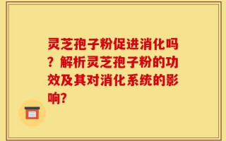 灵芝孢子粉促进消化吗？解析灵芝孢子粉的功效及其对消化系统的影响？