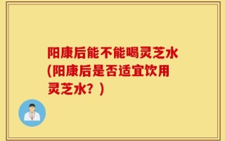 阳康后能不能喝灵芝水(阳康后是否适宜饮用灵芝水？)