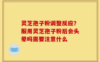 灵芝孢子粉调整反应？服用灵芝孢子粉后会头晕吗需要注意什么