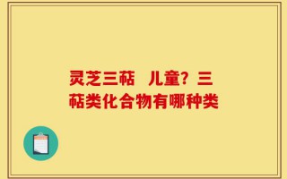 灵芝三萜  儿童？三萜类化合物有哪种类