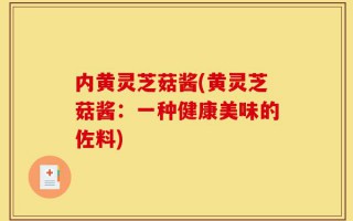 内黄灵芝菇酱(黄灵芝菇酱：一种健康美味的佐料)