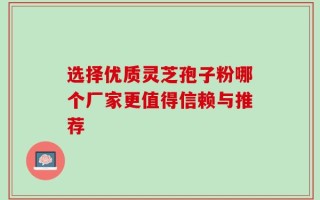 选择优质灵芝孢子粉哪个厂家更值得信赖与推荐
