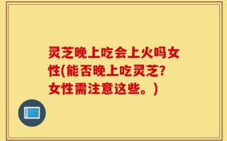 灵芝晚上吃会上火吗女性(能否晚上吃灵芝？女性需注意这些。)