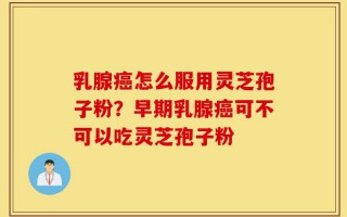 乳腺癌怎么服用灵芝孢子粉？早期乳腺癌可不可以吃灵芝孢子粉