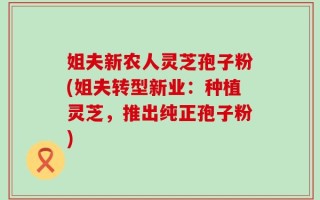 姐夫新农人灵芝孢子粉(姐夫转型新业：种植灵芝，推出纯正孢子粉)