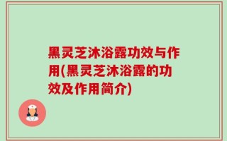 黑灵芝沐浴露功效与作用(黑灵芝沐浴露的功效及作用简介)